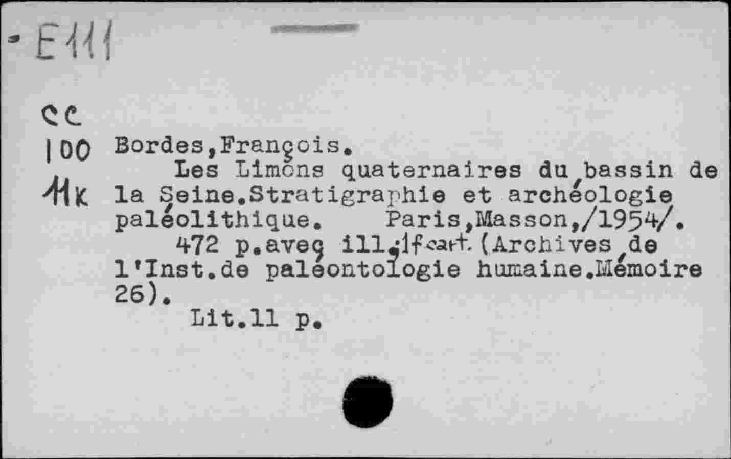 ﻿I 00 Bordes,François.
Les Limons quaternaires du bassin de ^ПІС la Seine.Stratigraphie et archéologie paléolithique.	Paris,Masson,/1954/.
472 p.aveç ill^lfcatt. (Archives ,de l’Inst.de paléontologie humaine .Mémoire 26).
Lit.11 p.